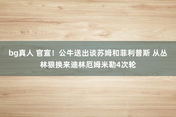 bg真人 官宣！公牛送出谈苏姆和菲利普斯 从丛林狼换来迪林厄姆米勒4次轮