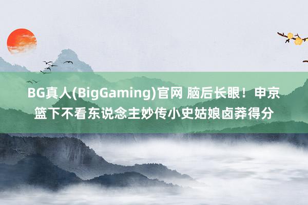 BG真人(BigGaming)官网 脑后长眼！申京篮下不看东说念主妙传小史姑娘卤莽得分
