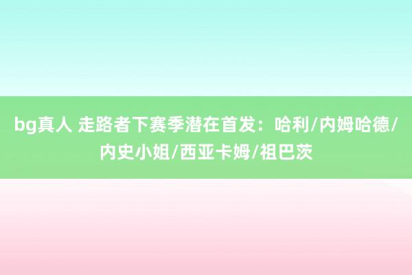 bg真人 走路者下赛季潜在首发：哈利/内姆哈德/内史小姐/西亚卡姆/祖巴茨