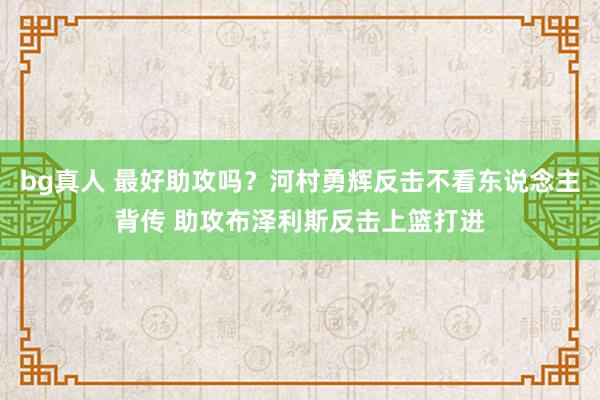 bg真人 最好助攻吗？河村勇辉反击不看东说念主背传 助攻布泽利斯反击上篮打进