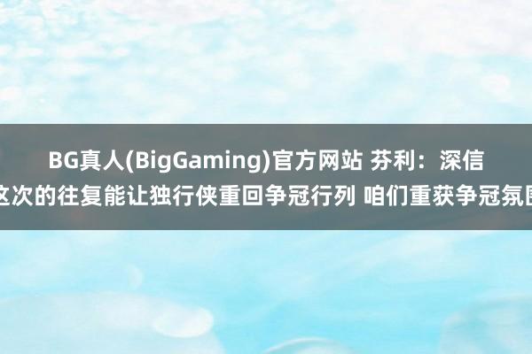 BG真人(BigGaming)官方网站 芬利：深信这次的往复能让独行侠重回争冠行列 咱们重获争冠氛围
