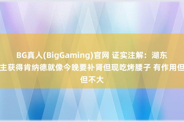 BG真人(BigGaming)官网 证实注解：湖东说念主获得肯纳德就像今晚要补肾但现吃烤腰子 有作用但不大