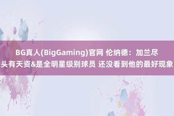 BG真人(BigGaming)官网 伦纳德：加兰尽头有天资&是全明星级别球员 还没看到他的最好现象
