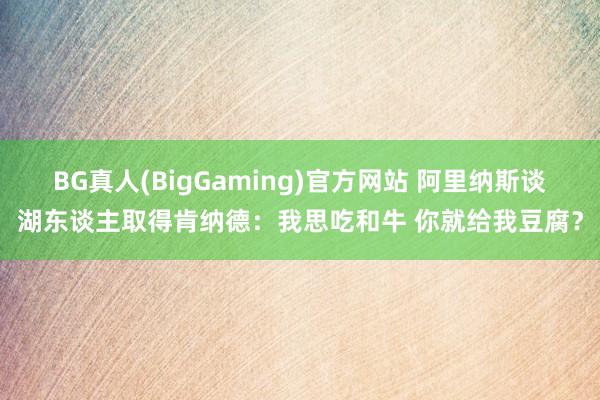 BG真人(BigGaming)官方网站 阿里纳斯谈湖东谈主取得肯纳德：我思吃和牛 你就给我豆腐？