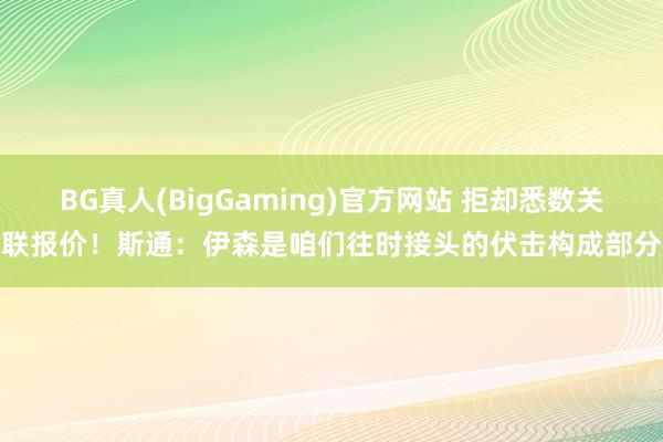 BG真人(BigGaming)官方网站 拒却悉数关联报价！斯通：伊森是咱们往时接头的伏击构成部分