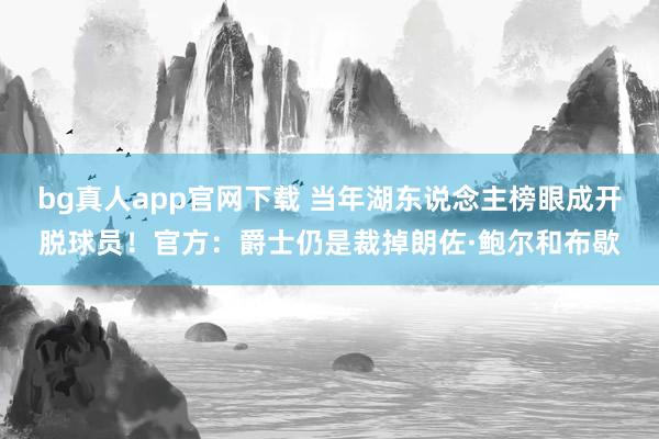 bg真人app官网下载 当年湖东说念主榜眼成开脱球员！官方：爵士仍是裁掉朗佐·鲍尔和布歇