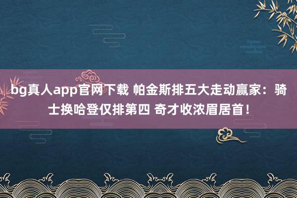 bg真人app官网下载 帕金斯排五大走动赢家：骑士换哈登仅排第四 奇才收浓眉居首！