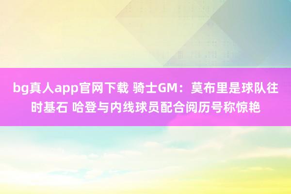 bg真人app官网下载 骑士GM：莫布里是球队往时基石 哈登与内线球员配合阅历号称惊艳