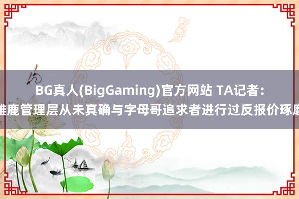 BG真人(BigGaming)官方网站 TA记者：雄鹿管理层从未真确与字母哥追求者进行过反报价琢磨
