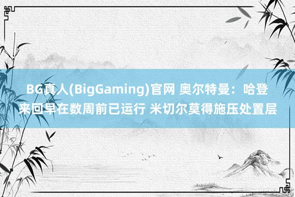 BG真人(BigGaming)官网 奥尔特曼：哈登来回早在数周前已运行 米切尔莫得施压处置层