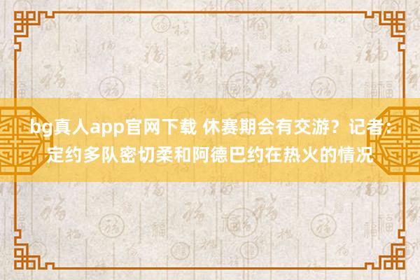bg真人app官网下载 休赛期会有交游？记者：定约多队密切柔和阿德巴约在热火的情况