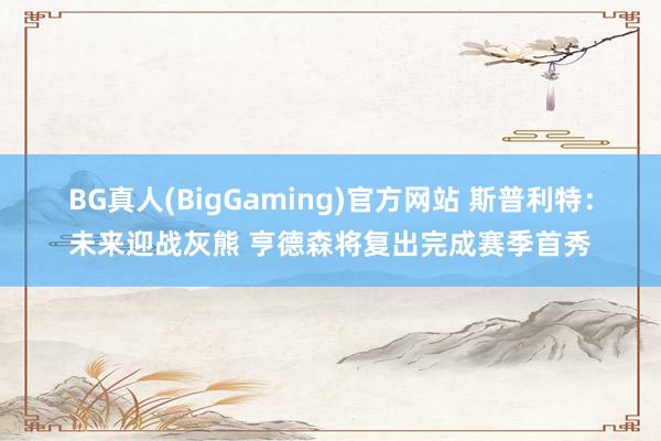 BG真人(BigGaming)官方网站 斯普利特：未来迎战灰熊 亨德森将复出完成赛季首秀