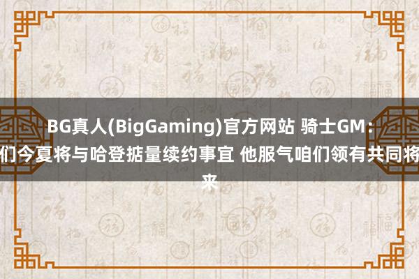 BG真人(BigGaming)官方网站 骑士GM：咱们今夏将与哈登掂量续约事宜 他服气咱们领有共同将来