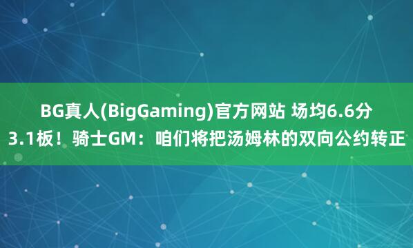 BG真人(BigGaming)官方网站 场均6.6分3.1板！骑士GM：咱们将把汤姆林的双向公约转正