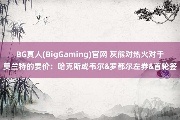 BG真人(BigGaming)官网 灰熊对热火对于莫兰特的要价：哈克斯或韦尔&罗都尔左券&首轮签