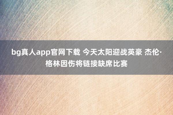 bg真人app官网下载 今天太阳迎战英豪 杰伦·格林因伤将链接缺席比赛
