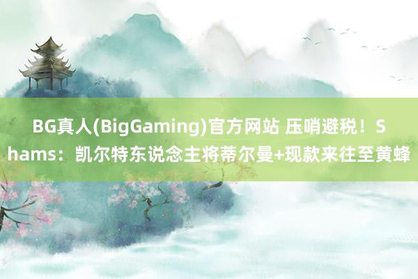 BG真人(BigGaming)官方网站 压哨避税！Shams：凯尔特东说念主将蒂尔曼+现款来往至黄蜂