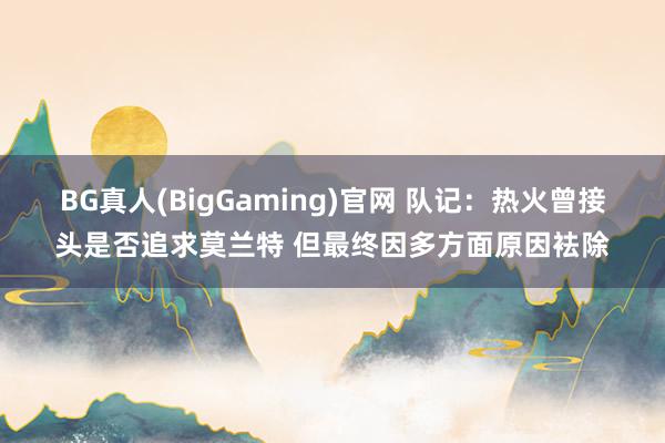 BG真人(BigGaming)官网 队记：热火曾接头是否追求莫兰特 但最终因多方面原因袪除