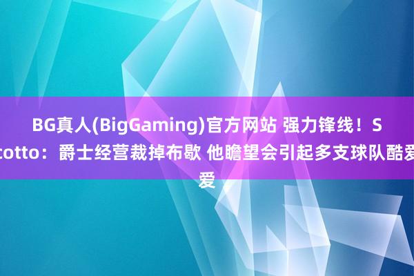 BG真人(BigGaming)官方网站 强力锋线！Scotto：爵士经营裁掉布歇 他瞻望会引起多支球队酷爱