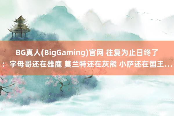 BG真人(BigGaming)官网 往复为止日终了：字母哥还在雄鹿 莫兰特还在灰熊 小萨还在国王…