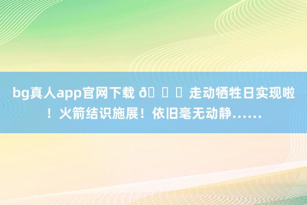 bg真人app官网下载 🙂走动牺牲日实现啦！火箭结识施展！依旧毫无动静……