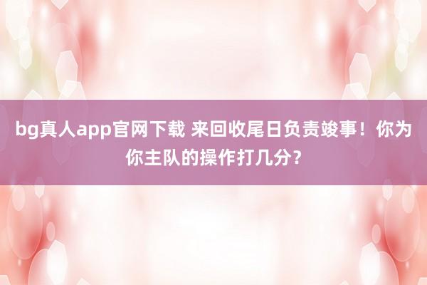 bg真人app官网下载 来回收尾日负责竣事！你为你主队的操作打几分？