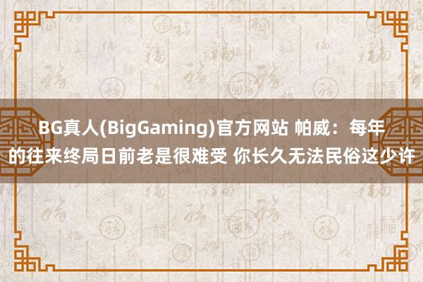 BG真人(BigGaming)官方网站 帕威：每年的往来终局日前老是很难受 你长久无法民俗这少许