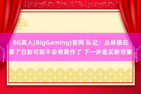 BG真人(BigGaming)官网 队记：丛林狼在罢了日前可能不会有算作了 下一步是买断市集