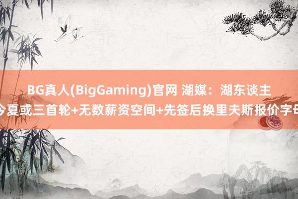 BG真人(BigGaming)官网 湖媒：湖东谈主今夏或三首轮+无数薪资空间+先签后换里夫斯报价字母