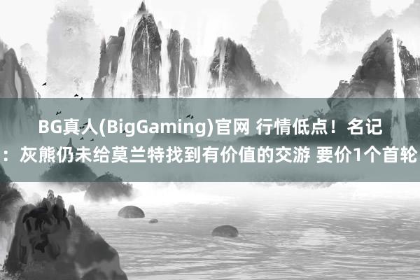 BG真人(BigGaming)官网 行情低点！名记：灰熊仍未给莫兰特找到有价值的交游 要价1个首轮