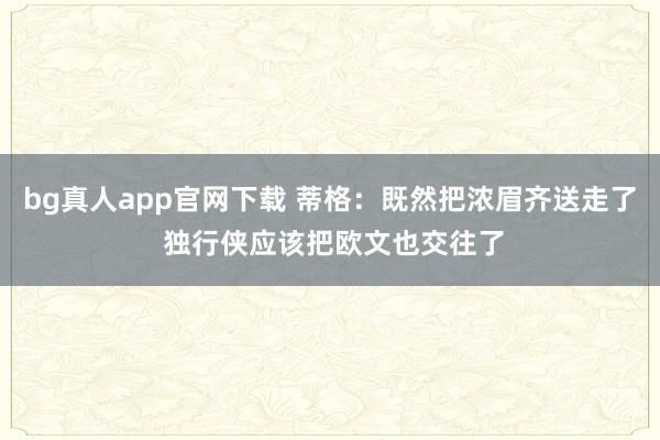 bg真人app官网下载 蒂格：既然把浓眉齐送走了 独行侠应该把欧文也交往了