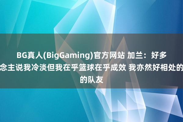 BG真人(BigGaming)官方网站 加兰：好多东说念主说我冷淡但我在乎篮球在乎成效 我亦然好相处的队友