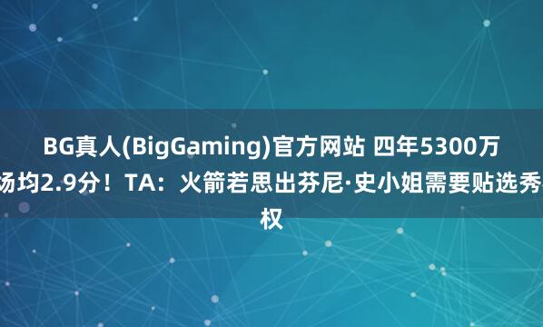 BG真人(BigGaming)官方网站 四年5300万&场均2.9分！TA：火箭若思出芬尼·史小姐需要贴选秀权