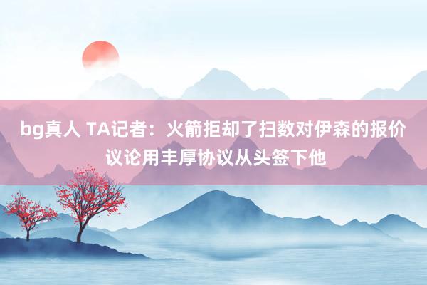 bg真人 TA记者：火箭拒却了扫数对伊森的报价 议论用丰厚协议从头签下他