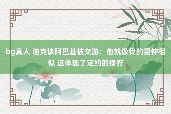 bg真人 迪克谈阿巴基被交游：他就像我的昆仲相似 这体现了定约的狰狞