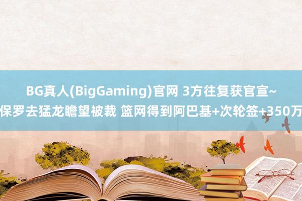 BG真人(BigGaming)官网 3方往复获官宣~保罗去猛龙瞻望被裁 篮网得到阿巴基+次轮签+350万