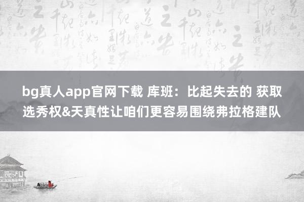 bg真人app官网下载 库班：比起失去的 获取选秀权&天真性让咱们更容易围绕弗拉格建队