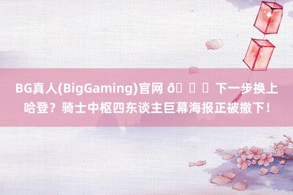 BG真人(BigGaming)官网 👀下一步换上哈登？骑士中枢四东谈主巨幕海报正被撤下！