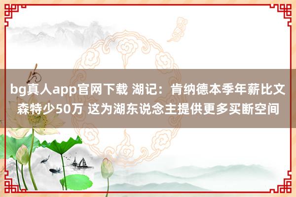 bg真人app官网下载 湖记：肯纳德本季年薪比文森特少50万 这为湖东说念主提供更多买断空间