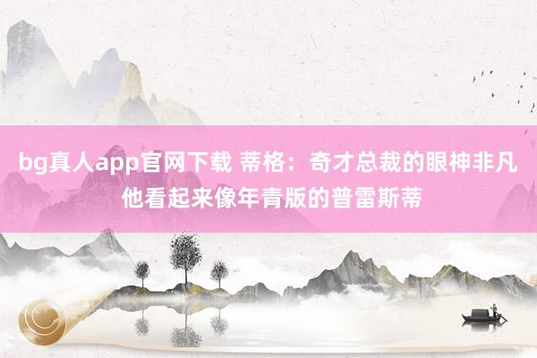 bg真人app官网下载 蒂格：奇才总裁的眼神非凡 他看起来像年青版的普雷斯蒂