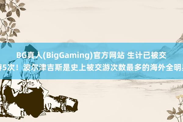 BG真人(BigGaming)官方网站 生计已被交游5次！波尔津吉斯是史上被交游次数最多的海外全明星