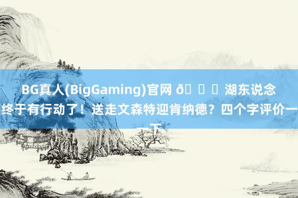 BG真人(BigGaming)官网 👀湖东说念主终于有行动了！送走文森特迎肯纳德？四个字评价一下