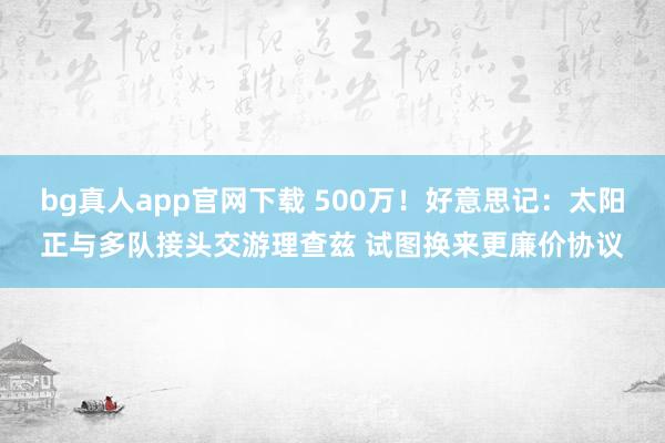 bg真人app官网下载 500万！好意思记：太阳正与多队接头交游理查兹 试图换来更廉价协议