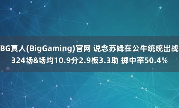 BG真人(BigGaming)官网 说念苏姆在公牛统统出战324场&场均10.9分2.9板3.3助 掷中率50.4%