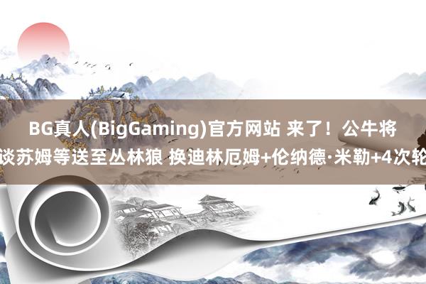 BG真人(BigGaming)官方网站 来了！公牛将谈苏姆等送至丛林狼 换迪林厄姆+伦纳德·米勒+4次轮