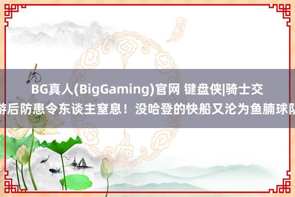 BG真人(BigGaming)官网 键盘侠|骑士交游后防患令东谈主窒息！没哈登的快船又沦为鱼腩球队