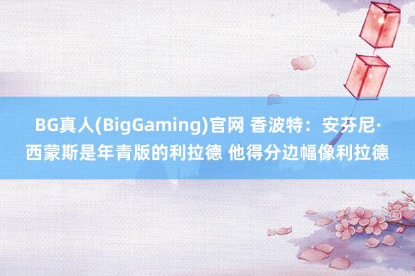 BG真人(BigGaming)官网 香波特：安芬尼·西蒙斯是年青版的利拉德 他得分边幅像利拉德