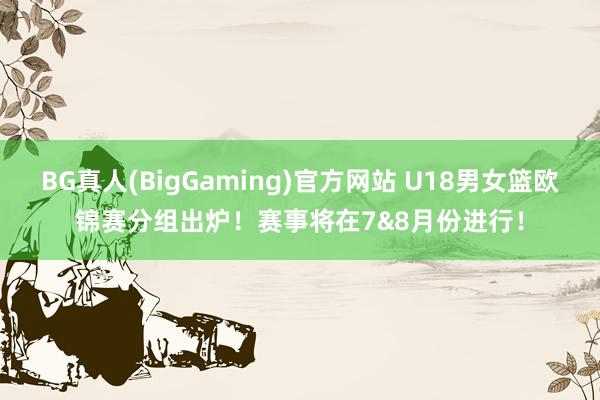 BG真人(BigGaming)官方网站 U18男女篮欧锦赛分组出炉！赛事将在7&8月份进行！