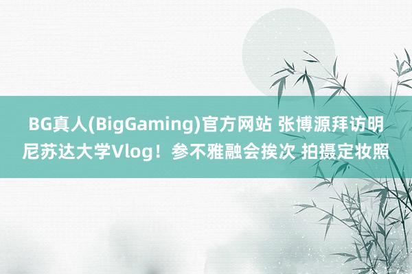 BG真人(BigGaming)官方网站 张博源拜访明尼苏达大学Vlog！参不雅融会挨次 拍摄定妆照