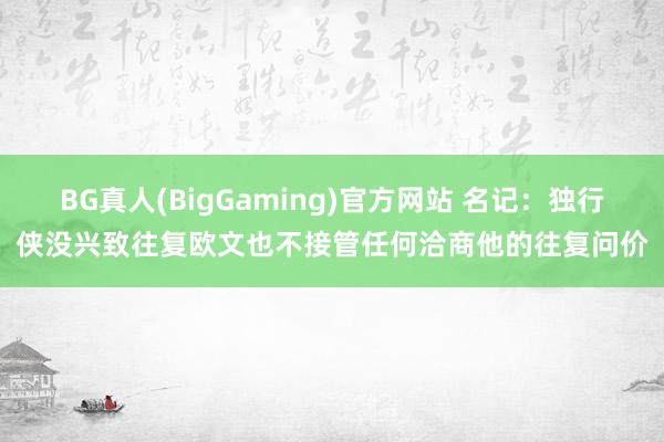 BG真人(BigGaming)官方网站 名记：独行侠没兴致往复欧文也不接管任何洽商他的往复问价